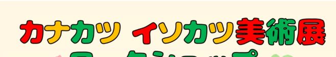 カナカツ・イソカツ美術展ワークショップ開催のお知らせ！